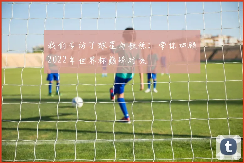 我们专访了球星与教练:带你回顾2022年世界杯巅峰对决