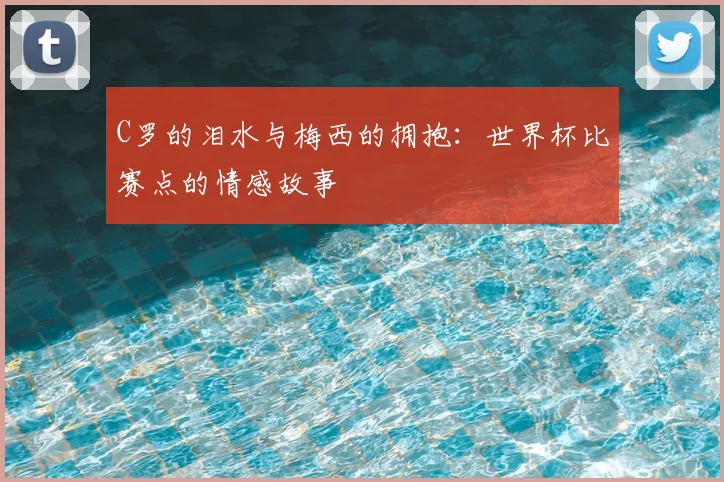 C罗的泪水与梅西的拥抱:世界杯比赛点的情感故事