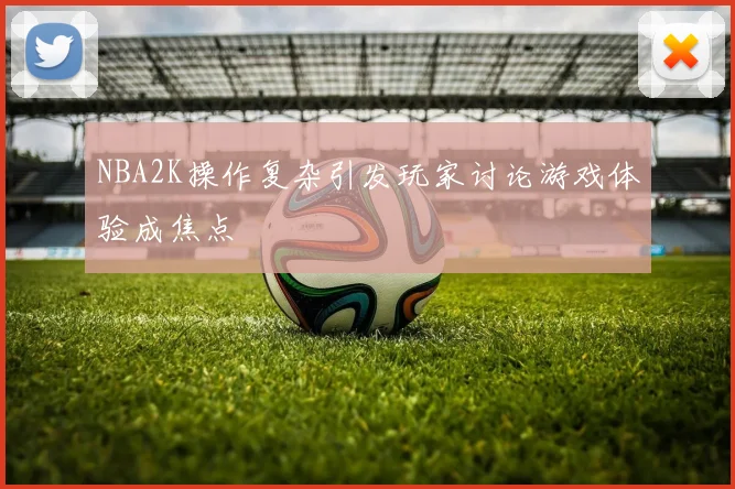 NBA2K操作复杂引发玩家讨论游戏体验成焦点