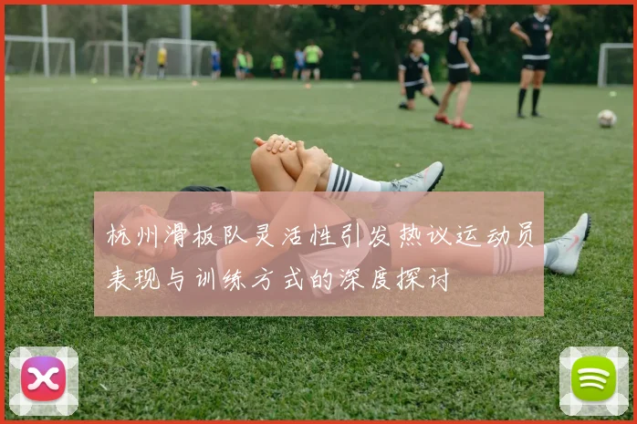 杭州滑板队灵活性引发热议运动员表现与训练方式的深度探讨