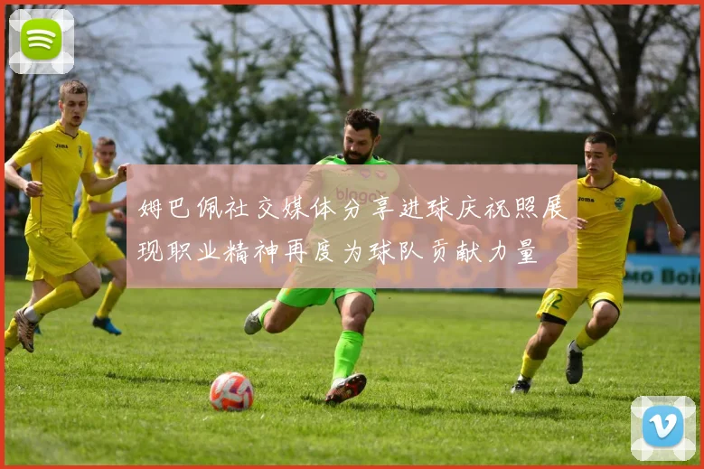 姆巴佩社交媒体分享进球庆祝照展现职业精神再度为球队贡献力量