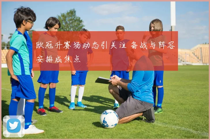 欧冠升赛场动态引关注 备战与阵容安排成焦点