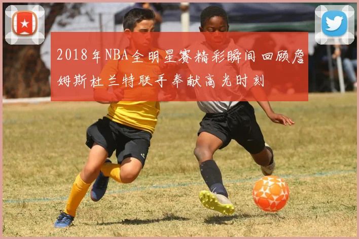 2018年NBA全明星赛精彩瞬间回顾詹姆斯杜兰特联手奉献高光时刻