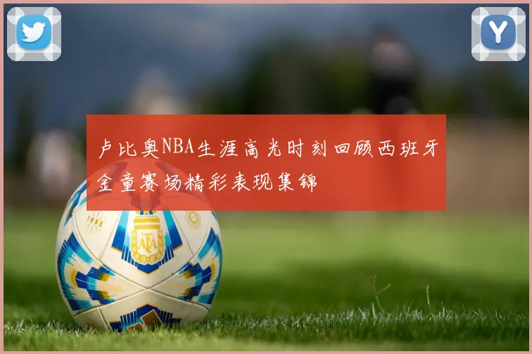 卢比奥NBA生涯高光时刻回顾西班牙金童赛场精彩表现集锦
