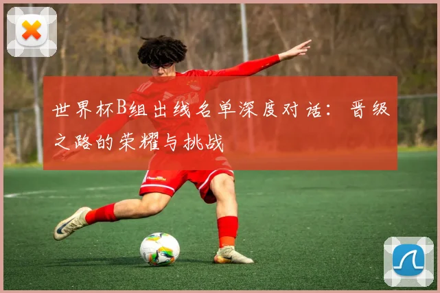 世界杯B组出线名单深度对话:晋级之路的荣耀与挑战