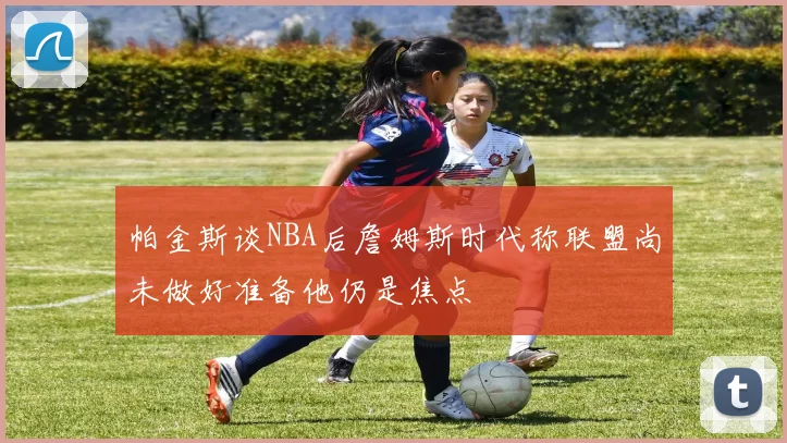 帕金斯谈NBA后詹姆斯时代称联盟尚未做好准备他仍是焦点
