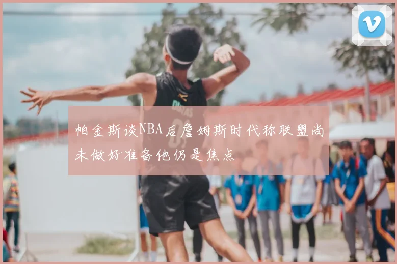 帕金斯谈NBA后詹姆斯时代称联盟尚未做好准备他仍是焦点