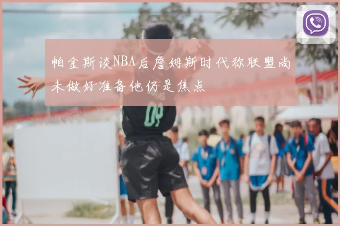帕金斯谈NBA后詹姆斯时代称联盟尚未做好准备他仍是焦点