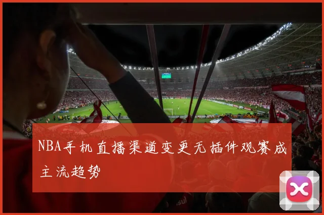 NBA手机直播渠道变更无插件观赛成主流趋势