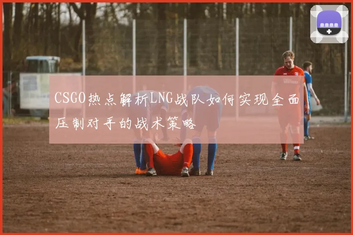 CSGO热点解析LNG战队如何实现全面压制对手的战术策略