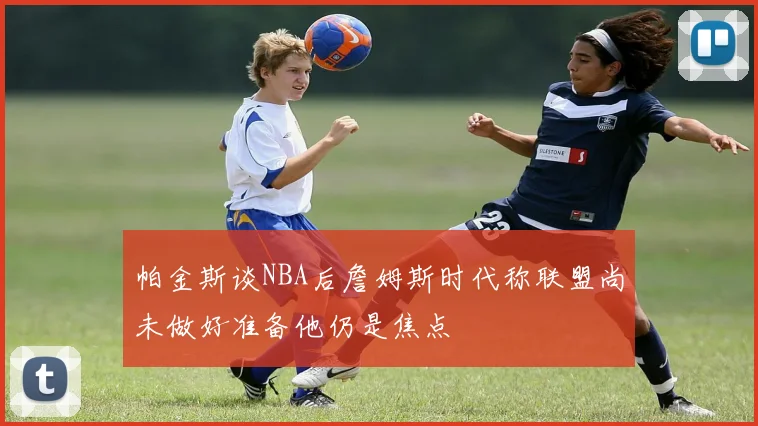 帕金斯谈NBA后詹姆斯时代称联盟尚未做好准备他仍是焦点