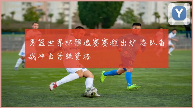 男篮世界杯预选赛赛程出炉 各队备战冲击晋级资格