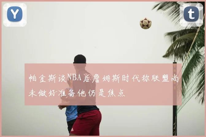 帕金斯谈NBA后詹姆斯时代称联盟尚未做好准备他仍是焦点