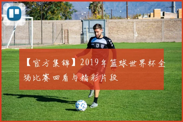 【官方集锦】2019年篮球世界杯全场比赛回看与精彩片段