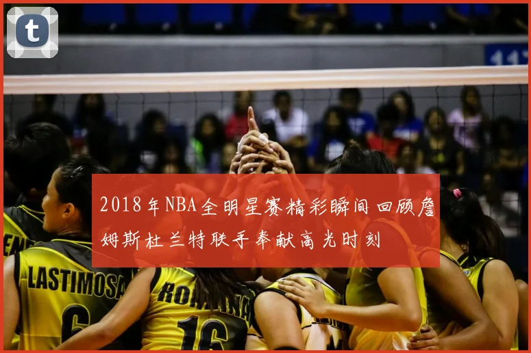2018年NBA全明星赛精彩瞬间回顾詹姆斯杜兰特联手奉献高光时刻