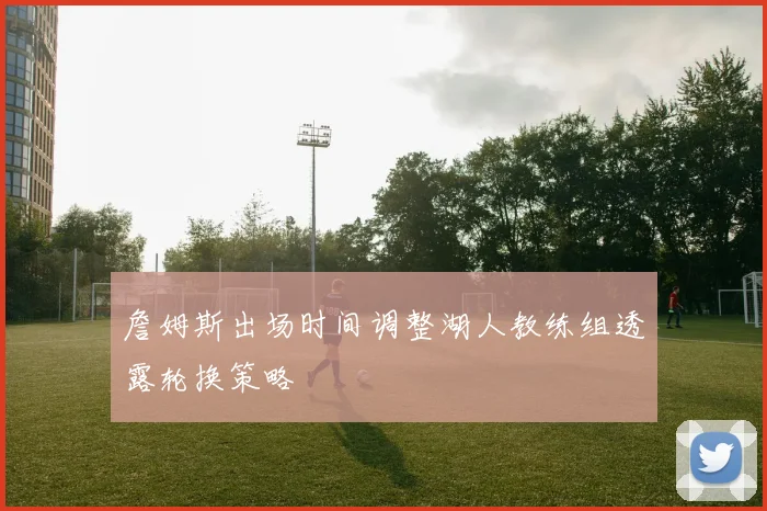 詹姆斯出场时间调整湖人教练组透露轮换策略