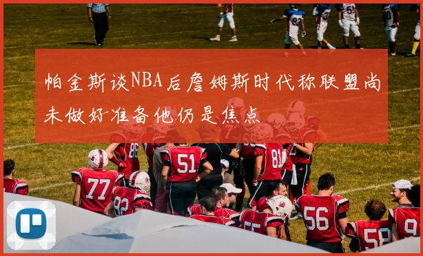 帕金斯谈NBA后詹姆斯时代称联盟尚未做好准备他仍是焦点