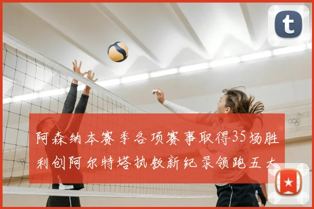 阿森纳本赛季各项赛事取得35场胜利创阿尔特塔执教新纪录领跑五大联赛