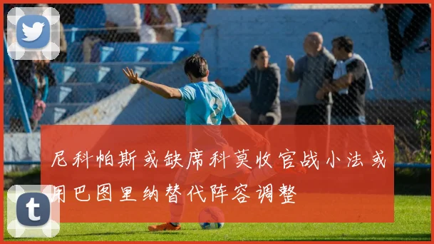 尼科帕斯或缺席科莫收官战小法或用巴图里纳替代阵容调整