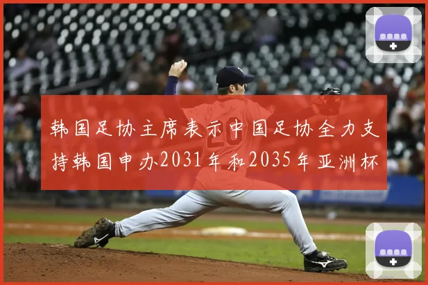 韩国足协主席表示中国足协全力支持韩国申办2031年和2035年亚洲杯赛事