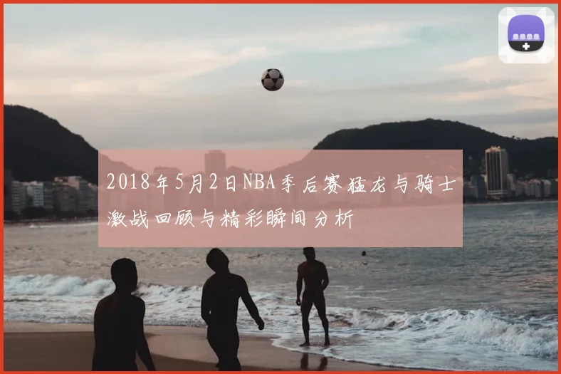 2018年5月2日NBA季后赛猛龙与骑士激战回顾与精彩瞬间分析