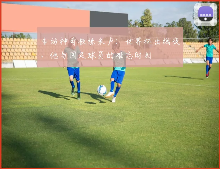 专访神奇教练米卢：世界杯出线夜，他与国足球员的难忘时刻