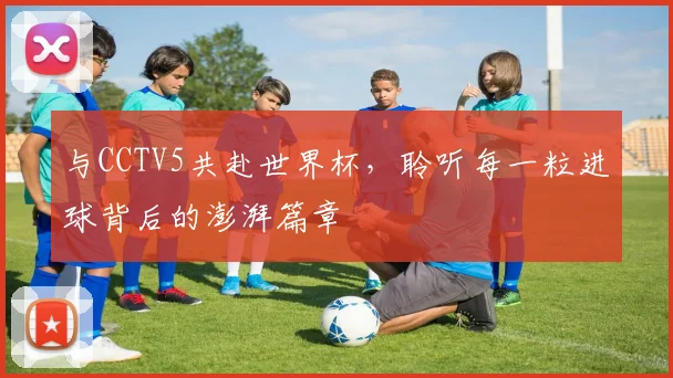 与CCTV5共赴世界杯,聆听每一粒进球背后的澎湃篇章