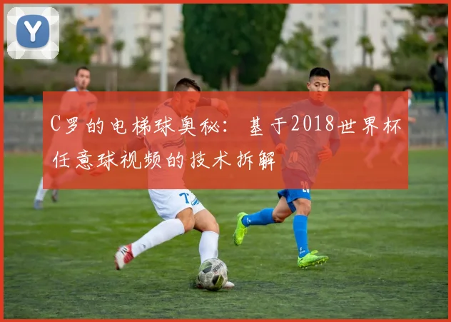 C罗的电梯球奥秘：基于2018世界杯任意球视频的技术拆解