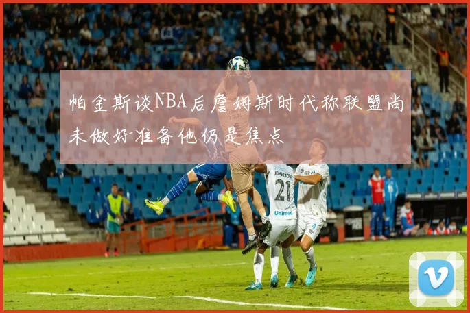 帕金斯谈NBA后詹姆斯时代称联盟尚未做好准备他仍是焦点