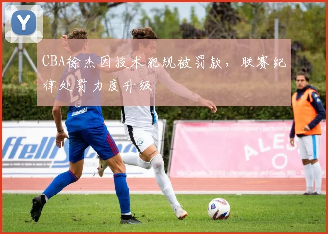 CBA徐杰因技术犯规被罚款,联赛纪律处罚力度升级