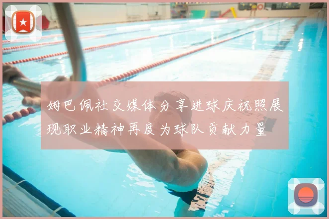 姆巴佩社交媒体分享进球庆祝照展现职业精神再度为球队贡献力量
