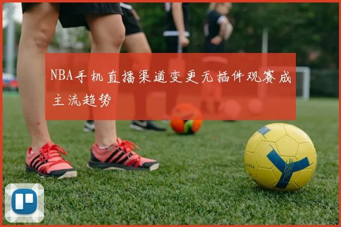 NBA手机直播渠道变更无插件观赛成主流趋势