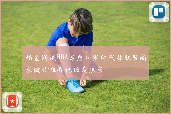 帕金斯谈NBA后詹姆斯时代称联盟尚未做好准备他仍是焦点