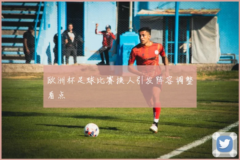 欧洲杯足球比赛换人引发阵容调整看点