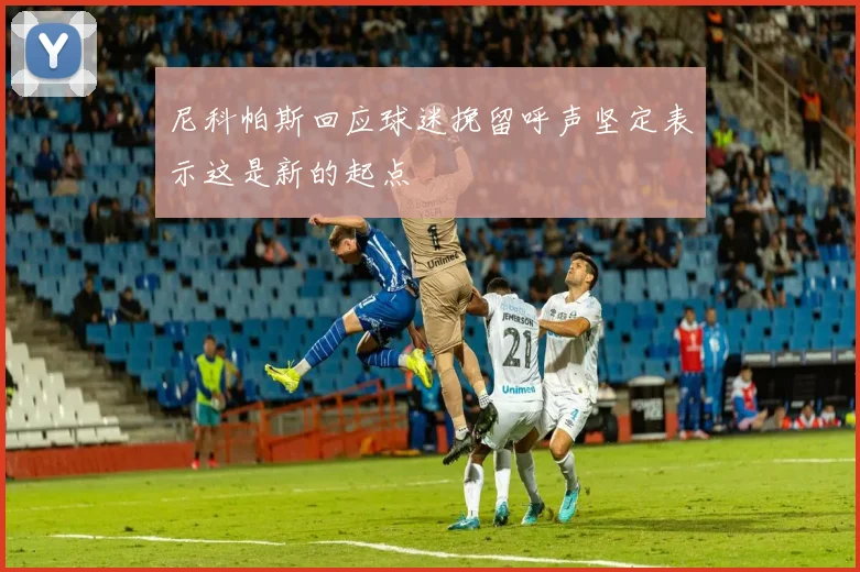 尼科帕斯回应球迷挽留呼声坚定表示这是新的起点