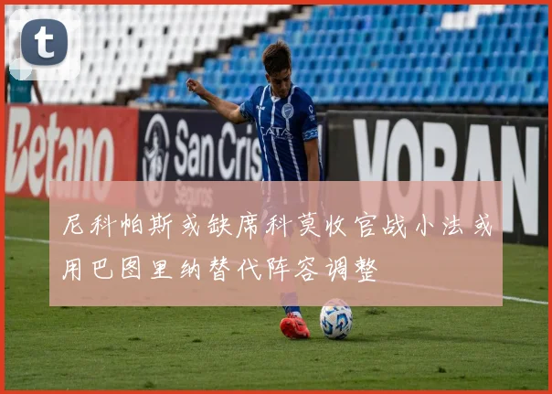 尼科帕斯或缺席科莫收官战小法或用巴图里纳替代阵容调整