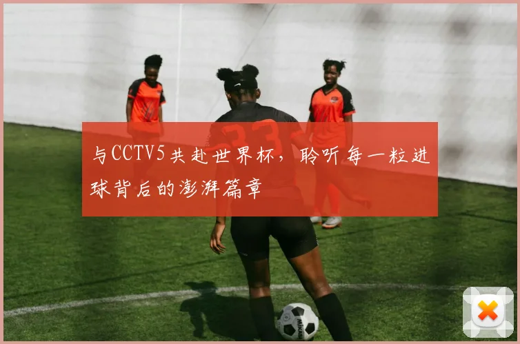 与CCTV5共赴世界杯，聆听每一粒进球背后的澎湃篇章