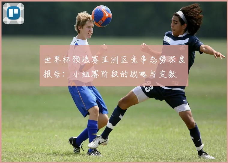 世界杯预选赛亚洲区竞争态势深度报告：小组赛阶段的战略与变数