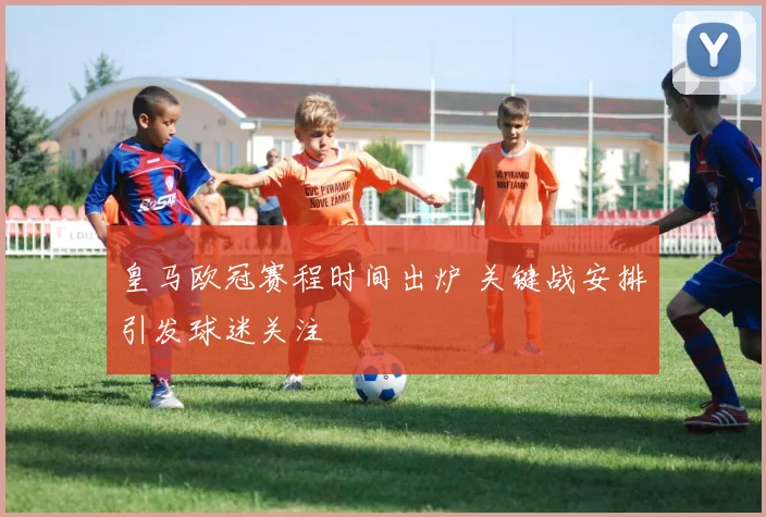 皇马欧冠赛程时间出炉 关键战安排引发球迷关注