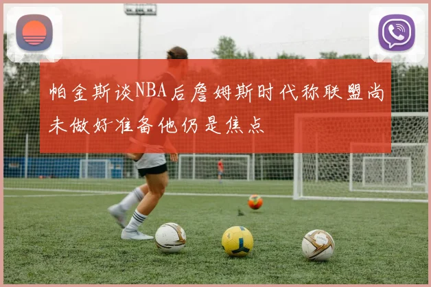 帕金斯谈NBA后詹姆斯时代称联盟尚未做好准备他仍是焦点