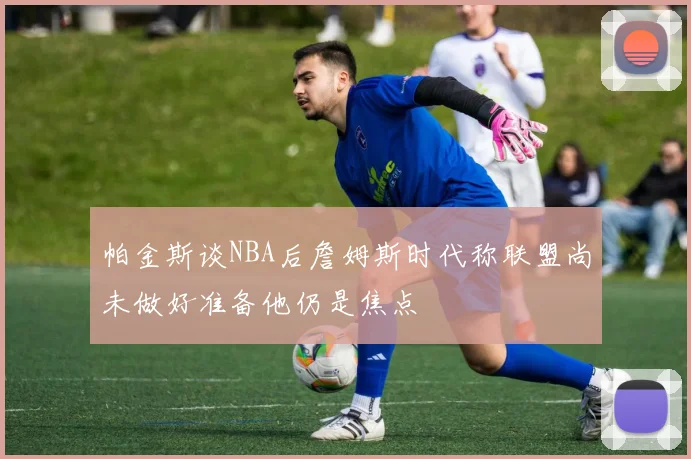 帕金斯谈NBA后詹姆斯时代称联盟尚未做好准备他仍是焦点