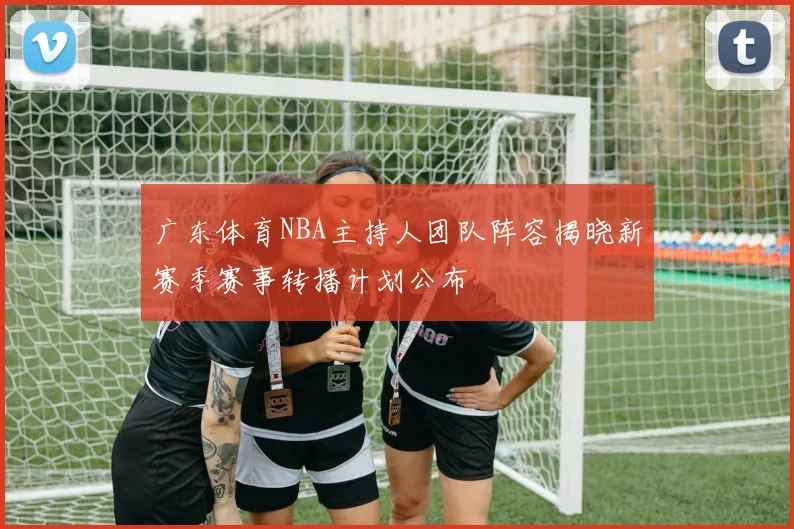 广东体育NBA主持人团队阵容揭晓新赛季赛事转播计划公布