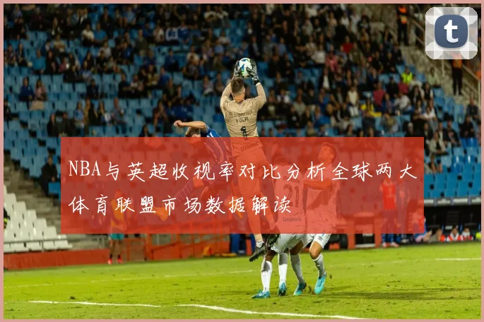 NBA与英超收视率对比分析全球两大体育联盟市场数据解读