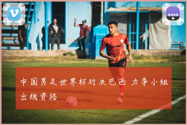 中国男足世界杯对决巴西 力争小组出线资格