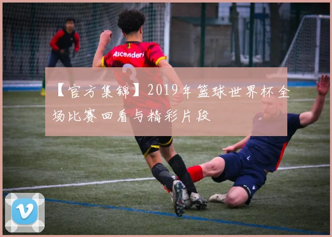 【官方集锦】2019年篮球世界杯全场比赛回看与精彩片段