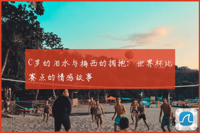 C罗的泪水与梅西的拥抱：世界杯比赛点的情感故事