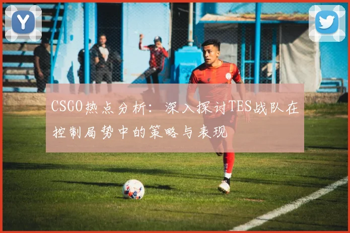 CSGO热点分析:深入探讨TES战队在控制局势中的策略与表现