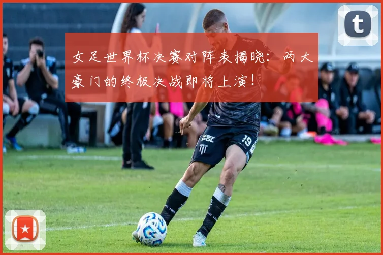 女足世界杯决赛对阵表揭晓：两大豪门的终极决战即将上演！
