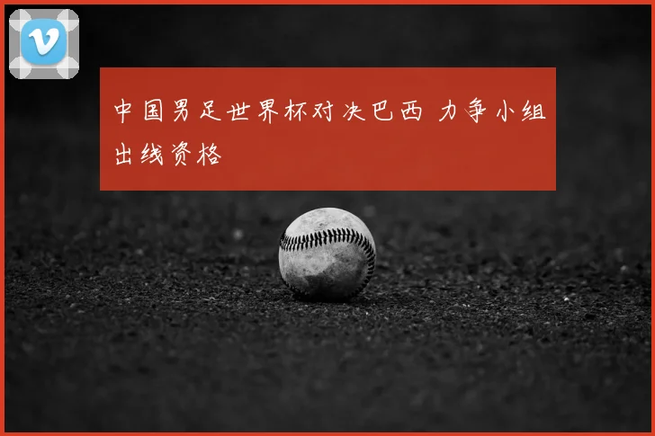 中国男足世界杯对决巴西 力争小组出线资格