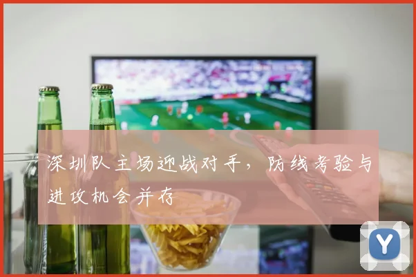 深圳队主场迎战对手,防线考验与进攻机会并存